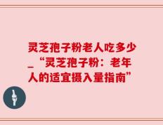 灵芝孢子粉老人吃多少_“灵芝孢子粉：老年人的适宜摄入量指南”