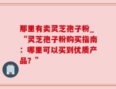 那里有卖灵芝孢子粉_“灵芝孢子粉购买指南：哪里可以买到优质产品？”