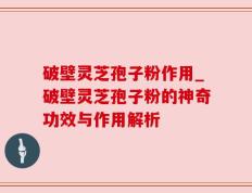 破壁灵芝孢子粉作用_破壁灵芝孢子粉的神奇功效与作用解析