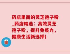 药店里面的灵芝孢子粉_药店精选：高效灵芝孢子粉，提升免疫力，健康生活新选择)