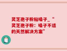 灵芝孢子粉粘嗓子_“灵芝孢子粉：嗓子不适的天然解决方案”
