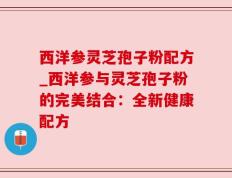 西洋参灵芝孢子粉配方_西洋参与灵芝孢子粉的完美结合：全新健康配方