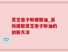 灵芝孢子粉提取油_高效提取灵芝孢子粉油的创新方法