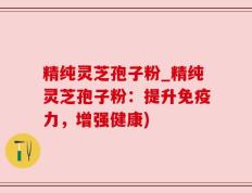 精纯灵芝孢子粉_精纯灵芝孢子粉：提升免疫力，增强健康)
