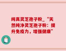 纯真灵芝孢子粉_“天然纯净灵芝孢子粉：提升免疫力，增强健康”