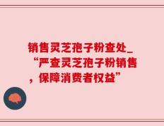 销售灵芝孢子粉查处_“严查灵芝孢子粉销售，保障消费者权益”