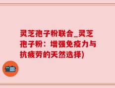 灵芝孢子粉联合_灵芝孢子粉：增强免疫力与抗疲劳的天然选择)