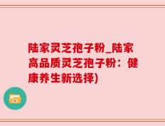 陆家灵芝孢子粉_陆家高品质灵芝孢子粉：健康养生新选择)