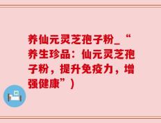 养仙元灵芝孢子粉_“养生珍品：仙元灵芝孢子粉，提升免疫力，增强健康”)