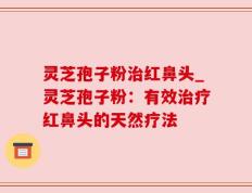 灵芝孢子粉治红鼻头_灵芝孢子粉：有效治疗红鼻头的天然疗法