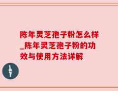 陈年灵芝孢子粉怎么样_陈年灵芝孢子粉的功效与使用方法详解