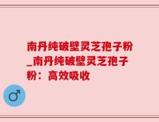 南丹纯破壁灵芝孢子粉_南丹纯破壁灵芝孢子粉：高效吸收