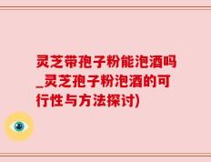灵芝带孢子粉能泡酒吗_灵芝孢子粉泡酒的可行性与方法探讨)
