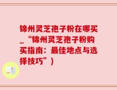 锦州灵芝孢子粉在哪买_“锦州灵芝孢子粉购买指南：最佳地点与选择技巧”)