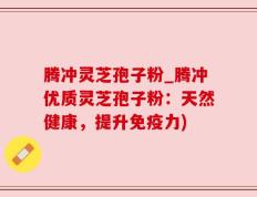 腾冲灵芝孢子粉_腾冲优质灵芝孢子粉：天然健康，提升免疫力)