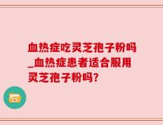 血热症吃灵芝孢子粉吗_血热症患者适合服用灵芝孢子粉吗？