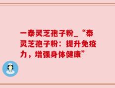一泰灵芝孢子粉_“泰灵芝孢子粉：提升免疫力，增强身体健康”