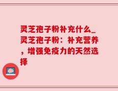 灵芝孢子粉补充什么_灵芝孢子粉：补充营养，增强免疫力的天然选择