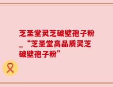 芝圣堂灵芝破壁孢子粉_“芝圣堂高品质灵芝破壁孢子粉”