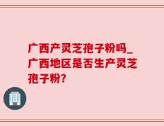 广西产灵芝孢子粉吗_广西地区是否生产灵芝孢子粉？