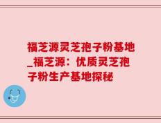 福芝源灵芝孢子粉基地_福芝源：优质灵芝孢子粉生产基地探秘
