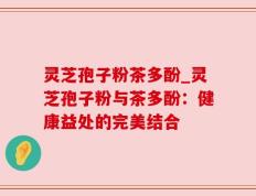 灵芝孢子粉茶多酚_灵芝孢子粉与茶多酚：健康益处的完美结合