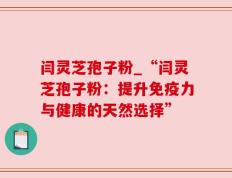 闫灵芝孢子粉_“闫灵芝孢子粉：提升免疫力与健康的天然选择”