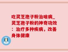 吃灵芝孢子粉治啥病_灵芝孢子粉的神奇功效：治疗多种疾病，改善身体健康