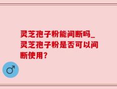 灵芝孢子粉能间断吗_灵芝孢子粉是否可以间断使用？