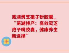 芜湖灵芝孢子粉胶囊_“芜湖特产：高效灵芝孢子粉胶囊，健康养生新选择”
