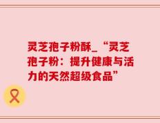 灵芝孢子粉酥_“灵芝孢子粉：提升健康与活力的天然超级食品”