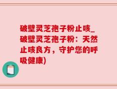 破壁灵芝孢子粉止咳_破壁灵芝孢子粉：天然止咳良方，守护您的呼吸健康)