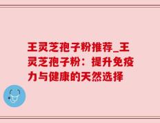 王灵芝孢子粉推荐_王灵芝孢子粉：提升免疫力与健康的天然选择