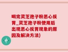 喝完灵芝孢子粉恶心反胃_灵芝孢子粉使用后出现恶心反胃现象的原因及解决方法)