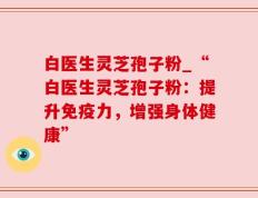 白医生灵芝孢子粉_“白医生灵芝孢子粉：提升免疫力，增强身体健康”
