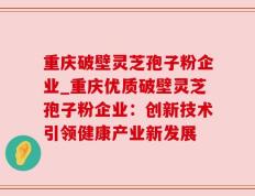 重庆破壁灵芝孢子粉企业_重庆优质破壁灵芝孢子粉企业：创新技术引领健康产业新发展