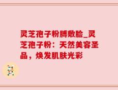 灵芝孢子粉膊敷脸_灵芝孢子粉：天然美容圣品，焕发肌肤光彩