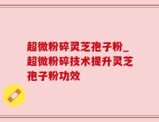 超微粉碎灵芝孢子粉_超微粉碎技术提升灵芝孢子粉功效