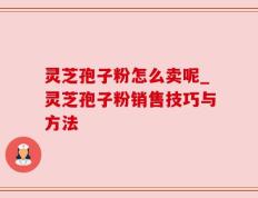 灵芝孢子粉怎么卖呢_灵芝孢子粉销售技巧与方法