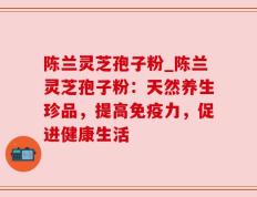 陈兰灵芝孢子粉_陈兰灵芝孢子粉：天然养生珍品，提高免疫力，促进健康生活