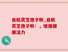 自航灵芝孢子粉_自航灵芝孢子粉：，增强健康活力