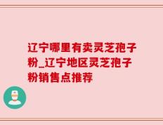 辽宁哪里有卖灵芝孢子粉_辽宁地区灵芝孢子粉销售点推荐