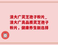 清大广灵芝孢子粉片_清大广高品质灵芝孢子粉片，健康养生新选择