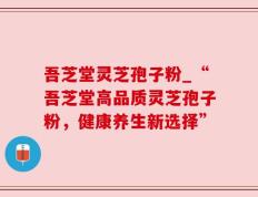 吾芝堂灵芝孢子粉_“吾芝堂高品质灵芝孢子粉，健康养生新选择”