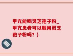 甲亢能喝灵芝孢子粉_甲亢患者可以服用灵芝孢子粉吗？)
