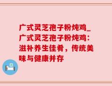 广式灵芝孢子粉炖鸡_广式灵芝孢子粉炖鸡：滋补养生佳肴，传统美味与健康并存