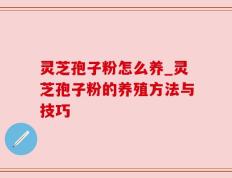 灵芝孢子粉怎么养_灵芝孢子粉的养殖方法与技巧