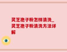 灵芝孢子粉怎样清洗_灵芝孢子粉清洗方法详解