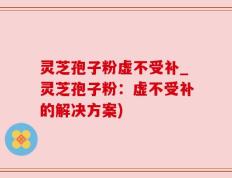 灵芝孢子粉虚不受补_灵芝孢子粉：虚不受补的解决方案)