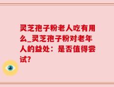 灵芝孢子粉老人吃有用么_灵芝孢子粉对老年人的益处：是否值得尝试？